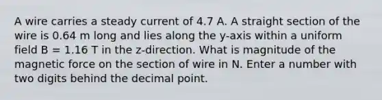 A wire carries a steady current of 4.7 A. A straight section of the wire is 0.64 m long and lies along the y-axis within a uniform field B = 1.16 T in the z-direction. What is magnitude of the magnetic force on the section of wire in N. Enter a number with two digits behind the decimal point.