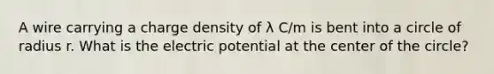 A wire carrying a charge density of λ C/m is bent into a circle of radius r. What is the electric potential at the center of the circle?