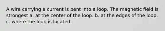 A wire carrying a current is bent into a loop. The magnetic field is strongest a. at the center of the loop. b. at the edges of the loop. c. where the loop is located.