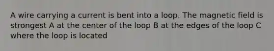 A wire carrying a current is bent into a loop. The magnetic field is strongest A at the center of the loop B at the edges of the loop C where the loop is located