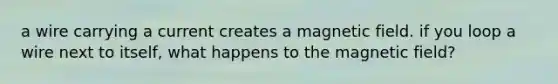 a wire carrying a current creates a magnetic field. if you loop a wire next to itself, what happens to the magnetic field?