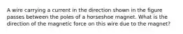 A wire carrying a current in the direction shown in the figure passes between the poles of a horseshoe magnet. What is the direction of the magnetic force on this wire due to the magnet?