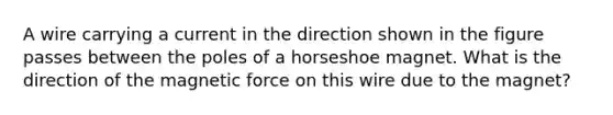 A wire carrying a current in the direction shown in the figure passes between the poles of a horseshoe magnet. What is the direction of the magnetic force on this wire due to the magnet?