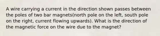 A wire carrying a current in the direction shown passes between the poles of two bar magnets(north pole on the left, south pole on the right, current flowing upwards). What is the direction of the magnetic force on the wire due to the magnet?