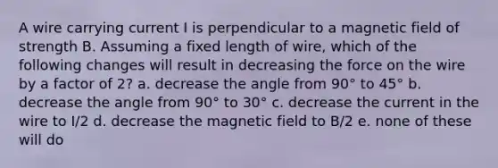 A wire carrying current I is perpendicular to a magnetic field of strength B. Assuming a fixed length of wire, which of the following changes will result in decreasing the force on the wire by a factor of 2? a. decrease the angle from 90° to 45° b. decrease the angle from 90° to 30° c. decrease the current in the wire to I/2 d. decrease the magnetic field to B/2 e. none of these will do