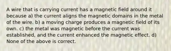 A wire that is carrying current has a magnetic field around it because a) the current aligns the magnetic domains in the metal of the wire. b) a moving charge produces a magnetic field of its own. c) the metal was magnetic before the current was established, and the current enhanced the magnetic effect. d) None of the above is correct.