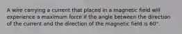 A wire carrying a current that placed in a magnetic field will experience a maximum force if the angle between the direction of the current and the direction of the magnetic field is 60°.
