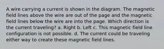 A wire carrying a current is shown in the diagram. The magnetic field lines above the wire are out of the page and the magnetic field lines below the wire are into the page. Which direction is the current traveling? a. Right b. Left c. This magnetic field line configuration is not possible. d. The current could be traveling either way to create these magnetic field lines.