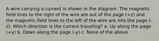 A wire carrying a current is shown in the diagram. The magnetic field lines to the right of the wire are out of the page (+z) and the magnetic field lines to the left of the wire are into the page (-z). Which direction is the current traveling? a. Up along the page (+y) b. Down along the page (-y) c. None of the above