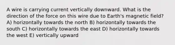 A wire is carrying current vertically downward. What is the direction of the force on this wire due to Earth's magnetic field? A) horizontally towards the north B) horizontally towards the south C) horizontally towards the east D) horizontally towards the west E) vertically upward