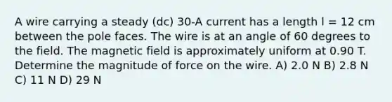 A wire carrying a steady (dc) 30-A current has a length l = 12 cm between the pole faces. The wire is at an angle of 60 degrees to the field. The magnetic field is approximately uniform at 0.90 T. Determine the magnitude of force on the wire. A) 2.0 N B) 2.8 N C) 11 N D) 29 N