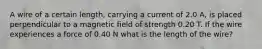 A wire of a certain length, carrying a current of 2.0 A, is placed perpendicular to a magnetic field of strength 0.20 T. If the wire experiences a force of 0.40 N what is the length of the wire?