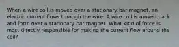 When a wire coil is moved over a stationary bar magnet, an electric current flows through the wire. A wire coil is moved back and forth over a stationary bar magnet. What kind of force is most directly responsible for making the current flow around the coil?