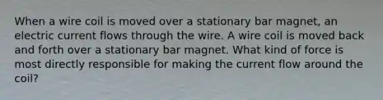 When a wire coil is moved over a stationary bar magnet, an electric current flows through the wire. A wire coil is moved back and forth over a stationary bar magnet. What kind of force is most directly responsible for making the current flow around the coil?