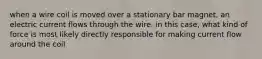 when a wire coil is moved over a stationary bar magnet, an electric current flows through the wire. in this case, what kind of force is most likely directly responsible for making current flow around the coil