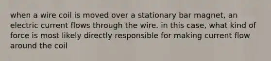 when a wire coil is moved over a stationary bar magnet, an electric current flows through the wire. in this case, what kind of force is most likely directly responsible for making current flow around the coil