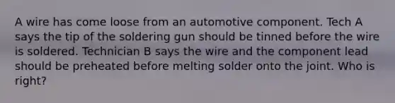 A wire has come loose from an automotive component. Tech A says the tip of the soldering gun should be tinned before the wire is soldered. Technician B says the wire and the component lead should be preheated before melting solder onto the joint. Who is right?