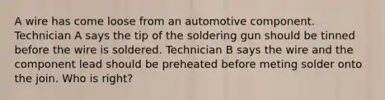 A wire has come loose from an automotive component. Technician A says the tip of the soldering gun should be tinned before the wire is soldered. Technician B says the wire and the component lead should be preheated before meting solder onto the join. Who is right?