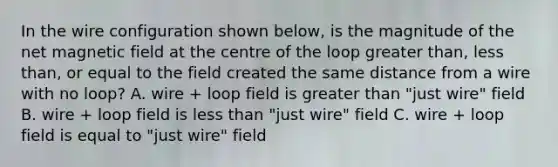 In the wire configuration shown below, is the magnitude of the net magnetic field at the centre of the loop greater than, less than, or equal to the field created the same distance from a wire with no loop? A. wire + loop field is greater than "just wire" field B. wire + loop field is less than "just wire" field C. wire + loop field is equal to "just wire" field