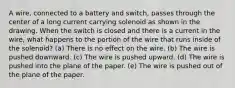 A wire, connected to a battery and switch, passes through the center of a long current carrying solenoid as shown in the drawing. When the switch is closed and there is a current in the wire, what happens to the portion of the wire that runs inside of the solenoid? (a) There is no effect on the wire. (b) The wire is pushed downward. (c) The wire is pushed upward. (d) The wire is pushed into the plane of the paper. (e) The wire is pushed out of the plane of the paper.