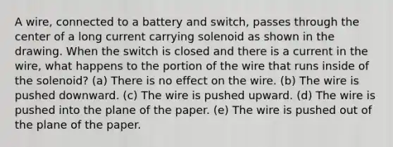 A wire, connected to a battery and switch, passes through the center of a long current carrying solenoid as shown in the drawing. When the switch is closed and there is a current in the wire, what happens to the portion of the wire that runs inside of the solenoid? (a) There is no effect on the wire. (b) The wire is pushed downward. (c) The wire is pushed upward. (d) The wire is pushed into the plane of the paper. (e) The wire is pushed out of the plane of the paper.