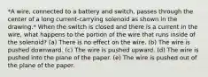 *A wire, connected to a battery and switch, passes through the center of a long current-carrying solenoid as shown in the drawing.* When the switch is closed and there is a current in the wire, what happens to the portion of the wire that runs inside of the solenoid? (a) There is no effect on the wire. (b) The wire is pushed downward. (c) The wire is pushed upward. (d) The wire is pushed into the plane of the paper. (e) The wire is pushed out of the plane of the paper.