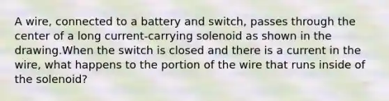 A wire, connected to a battery and switch, passes through the center of a long current-carrying solenoid as shown in the drawing.When the switch is closed and there is a current in the wire, what happens to the portion of the wire that runs inside of the solenoid?