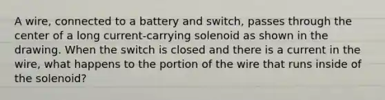 A wire, connected to a battery and switch, passes through the center of a long current-carrying solenoid as shown in the drawing. When the switch is closed and there is a current in the wire, what happens to the portion of the wire that runs inside of the solenoid?