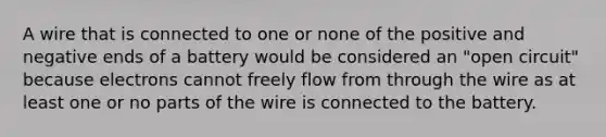 A wire that is connected to one or none of the positive and negative ends of a battery would be considered an "open circuit" because electrons cannot freely flow from through the wire as at least one or no parts of the wire is connected to the battery.