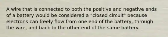 A wire that is connected to both the positive and negative ends of a battery would be considered a "closed circuit" because electrons can freely flow from one end of the battery, through the wire, and back to the other end of the same battery.