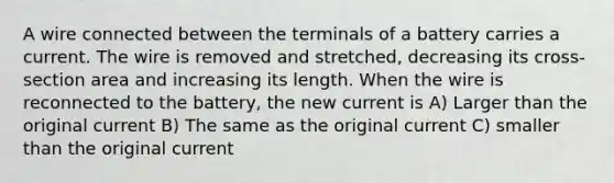 A wire connected between the terminals of a battery carries a current. The wire is removed and stretched, decreasing its cross-section area and increasing its length. When the wire is reconnected to the battery, the new current is A) Larger than the original current B) The same as the original current C) smaller than the original current