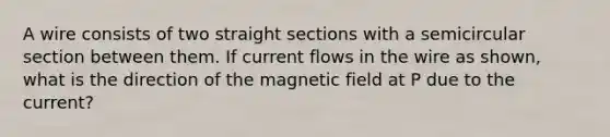 A wire consists of two straight sections with a semicircular section between them. If current flows in the wire as shown, what is the direction of the magnetic field at P due to the current?