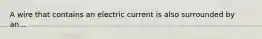 A wire that contains an electric current is also surrounded by an...