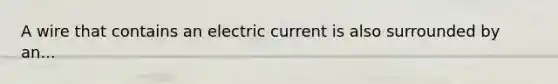 A wire that contains an electric current is also surrounded by an...