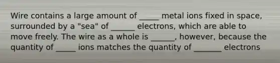 Wire contains a large amount of _____ metal ions fixed in space, surrounded by a "sea" of ______ electrons, which are able to move freely. The wire as a whole is ______, however, because the quantity of _____ ions matches the quantity of _______ electrons