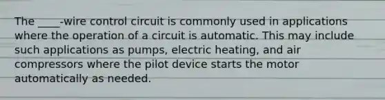 The ____-wire control circuit is commonly used in applications where the operation of a circuit is automatic. This may include such applications as pumps, electric heating, and air compressors where the pilot device starts the motor automatically as needed.