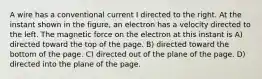 A wire has a conventional current I directed to the right. At the instant shown in the figure, an electron has a velocity directed to the left. The magnetic force on the electron at this instant is A) directed toward the top of the page. B) directed toward the bottom of the page. C) directed out of the plane of the page. D) directed into the plane of the page.