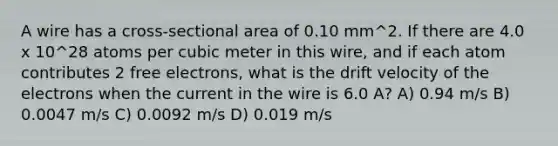 A wire has a cross-sectional area of 0.10 mm^2. If there are 4.0 x 10^28 atoms per cubic meter in this wire, and if each atom contributes 2 free electrons, what is the drift velocity of the electrons when the current in the wire is 6.0 A? A) 0.94 m/s B) 0.0047 m/s C) 0.0092 m/s D) 0.019 m/s