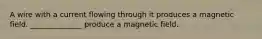 A wire with a current flowing through it produces a magnetic field. ______________ produce a magnetic field.