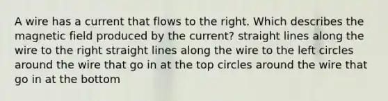 A wire has a current that flows to the right. Which describes the magnetic field produced by the current? straight lines along the wire to the right straight lines along the wire to the left circles around the wire that go in at the top circles around the wire that go in at the bottom