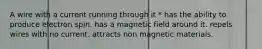 A wire with a current running through it * has the ability to produce electron spin. has a magnetic field around it. repels wires with no current. attracts non magnetic materials.