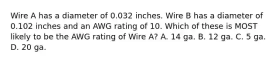 Wire A has a diameter of 0.032 inches. Wire B has a diameter of 0.102 inches and an AWG rating of 10. Which of these is MOST likely to be the AWG rating of Wire A? A. 14 ga. B. 12 ga. C. 5 ga. D. 20 ga.