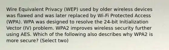 Wire Equivalent Privacy (WEP) used by older wireless devices was flawed and was later replaced by Wi-Fi Protected Access (WPA). WPA was designed to resolve the 24-bit Initialization Vector (IV) problem. WPA2 improves wireless security further using AES. Which of the following also describes why WPA2 is more secure? (Select two)