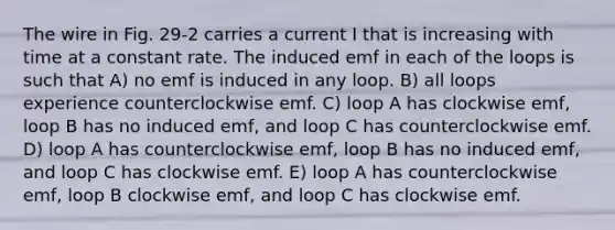 The wire in Fig. 29-2 carries a current I that is increasing with time at a constant rate. The induced emf in each of the loops is such that A) no emf is induced in any loop. B) all loops experience counterclockwise emf. C) loop A has clockwise emf, loop B has no induced emf, and loop C has counterclockwise emf. D) loop A has counterclockwise emf, loop B has no induced emf, and loop C has clockwise emf. E) loop A has counterclockwise emf, loop B clockwise emf, and loop C has clockwise emf.