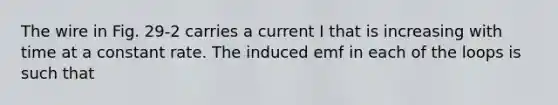 The wire in Fig. 29-2 carries a current I that is increasing with time at a constant rate. The induced emf in each of the loops is such that