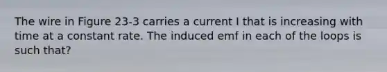 The wire in Figure 23-3 carries a current I that is increasing with time at a constant rate. The induced emf in each of the loops is such that?