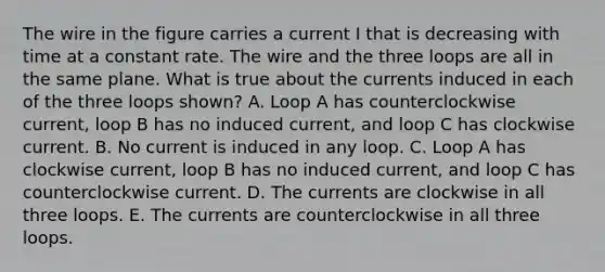 The wire in the figure carries a current I that is decreasing with time at a constant rate. The wire and the three loops are all in the same plane. What is true about the currents induced in each of the three loops shown? A. Loop A has counterclockwise current, loop B has no induced current, and loop C has clockwise current. B. No current is induced in any loop. C. Loop A has clockwise current, loop B has no induced current, and loop C has counterclockwise current. D. The currents are clockwise in all three loops. E. The currents are counterclockwise in all three loops.