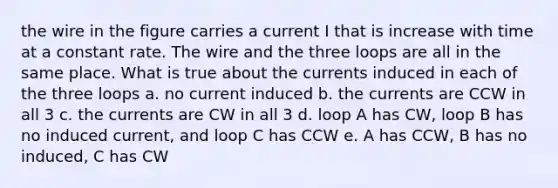 the wire in the figure carries a current I that is increase with time at a constant rate. The wire and the three loops are all in the same place. What is true about the currents induced in each of the three loops a. no current induced b. the currents are CCW in all 3 c. the currents are CW in all 3 d. loop A has CW, loop B has no induced current, and loop C has CCW e. A has CCW, B has no induced, C has CW