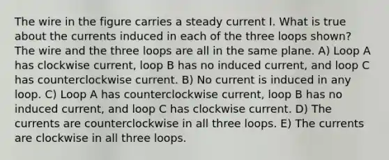 The wire in the figure carries a steady current I. What is true about the currents induced in each of the three loops shown? The wire and the three loops are all in the same plane. A) Loop A has clockwise current, loop B has no induced current, and loop C has counterclockwise current. B) No current is induced in any loop. C) Loop A has counterclockwise current, loop B has no induced current, and loop C has clockwise current. D) The currents are counterclockwise in all three loops. E) The currents are clockwise in all three loops.