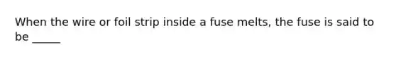 When the wire or foil strip inside a fuse melts, the fuse is said to be _____